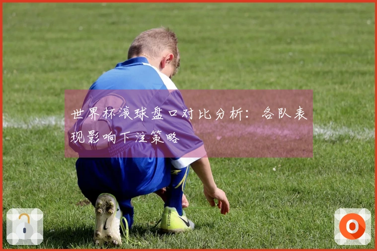 世界杯滚球盘口对比分析:各队表现影响下注策略
