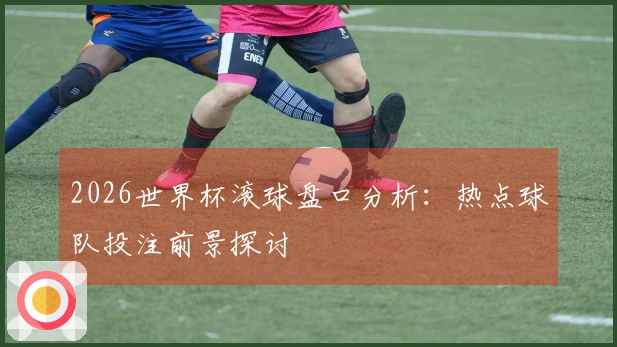2026世界杯滚球盘口分析：热点球队投注前景探讨