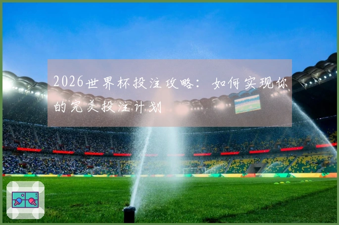 2026世界杯投注攻略：如何实现你的完美投注计划